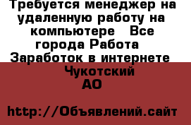 Требуется менеджер на удаленную работу на компьютере - Все города Работа » Заработок в интернете   . Чукотский АО